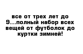 все от трех лет до 9...полный набор всех вещей от футболок до куртки зимней!